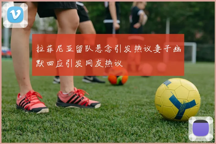 拉菲尼亚留队悬念引发热议妻子幽默回应引发网友热议