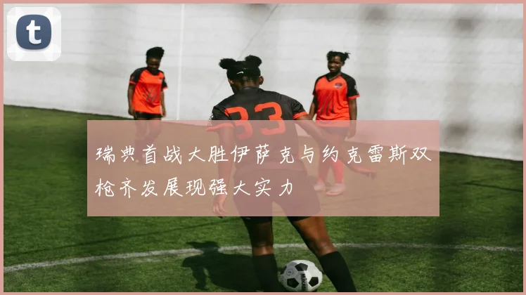 瑞典首战大胜伊萨克与约克雷斯双枪齐发展现强大实力