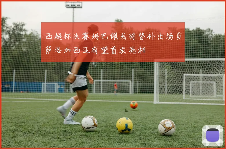 西超杯决赛姆巴佩或将替补出场贡萨洛加西亚有望首发亮相