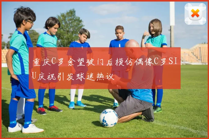 重庆C罗余望破门后模仿偶像C罗SIU庆祝引发球迷热议