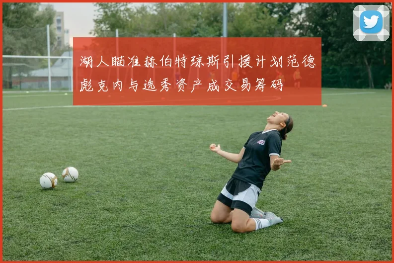湖人瞄准赫伯特琼斯引援计划范德彪克内与选秀资产成交易筹码