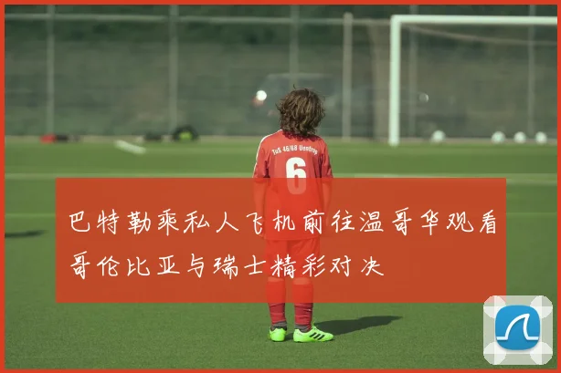 巴特勒乘私人飞机前往温哥华观看哥伦比亚与瑞士精彩对决