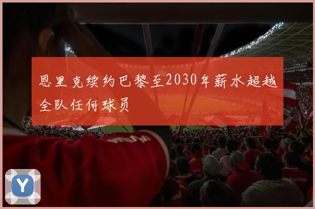 恩里克续约巴黎至2030年薪水超越全队任何球员