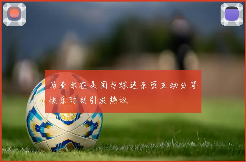 马奎尔在美国与球迷亲密互动分享快乐时刻引发热议