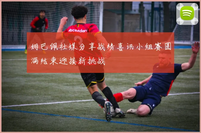 姆巴佩社媒分享战绩喜讯小组赛圆满结束迎接新挑战