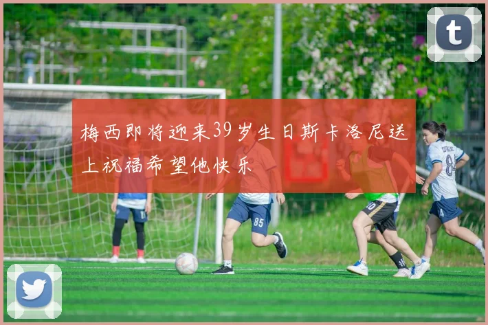 梅西即将迎来39岁生日斯卡洛尼送上祝福希望他快乐