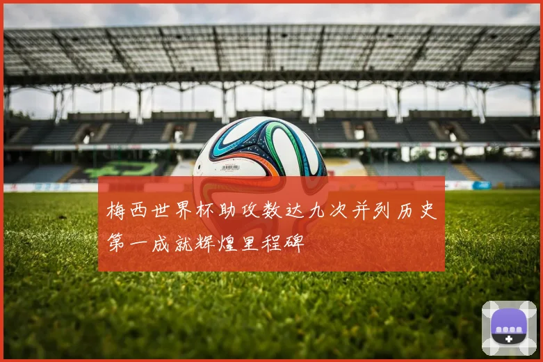 梅西世界杯助攻数达九次并列历史第一成就辉煌里程碑