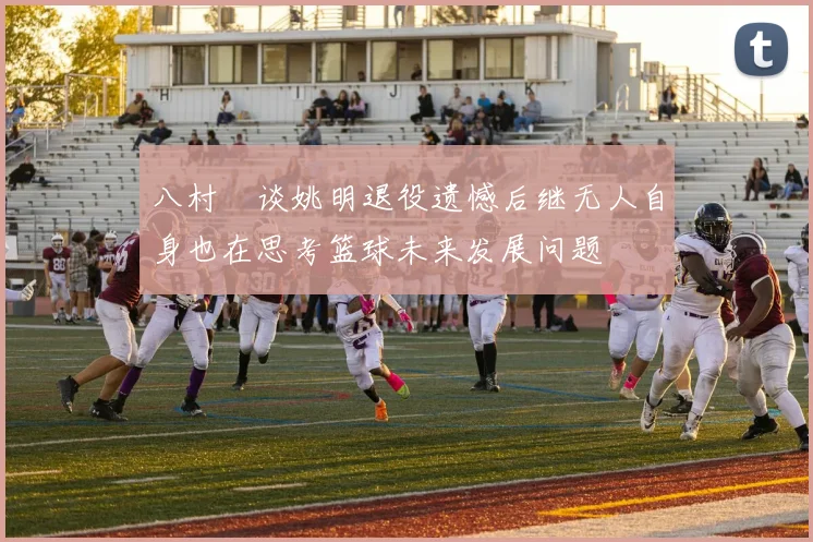 八村塁谈姚明退役遗憾后继无人自身也在思考篮球未来发展问题
