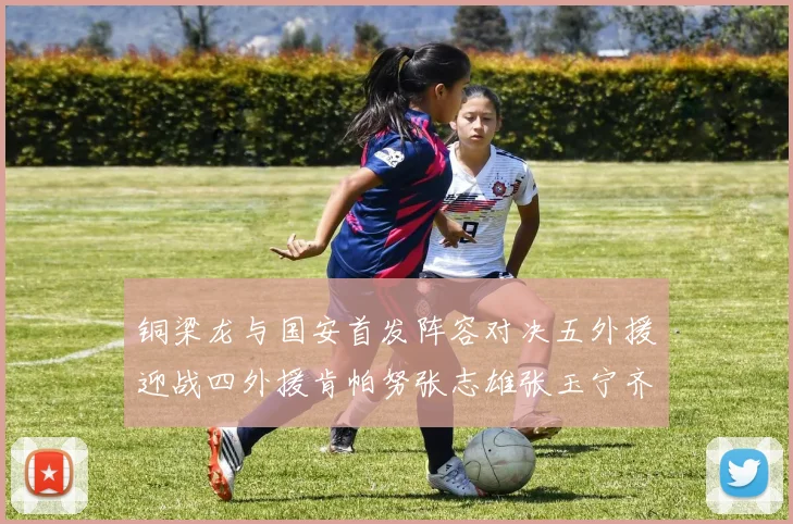 铜梁龙与国安首发阵容对决五外援迎战四外援肯帕努张志雄张玉宁齐上阵