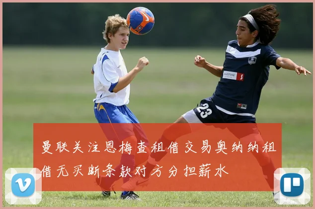 曼联关注恩梅查租借交易奥纳纳租借无买断条款对方分担薪水