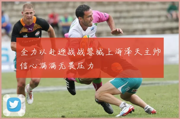 全力以赴迎战战蓉城上海泽天主帅信心满满无畏压力