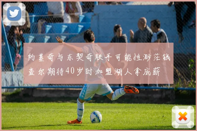 约基奇与东契奇联手可能性渺茫钱查尔期待40岁时加盟湖人拿底薪