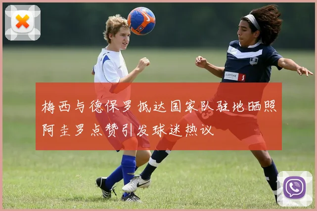 梅西与德保罗抵达国家队驻地晒照阿圭罗点赞引发球迷热议