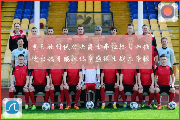 明日独行侠对决爵士弗拉格与加福德出战可能性低华盛顿出战几率较高