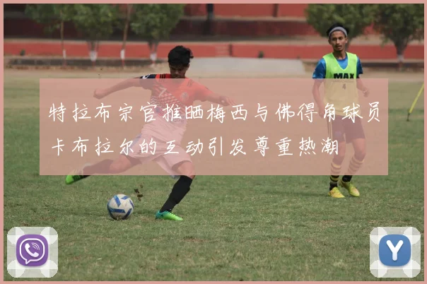 特拉布宗官推晒梅西与佛得角球员卡布拉尔的互动引发尊重热潮