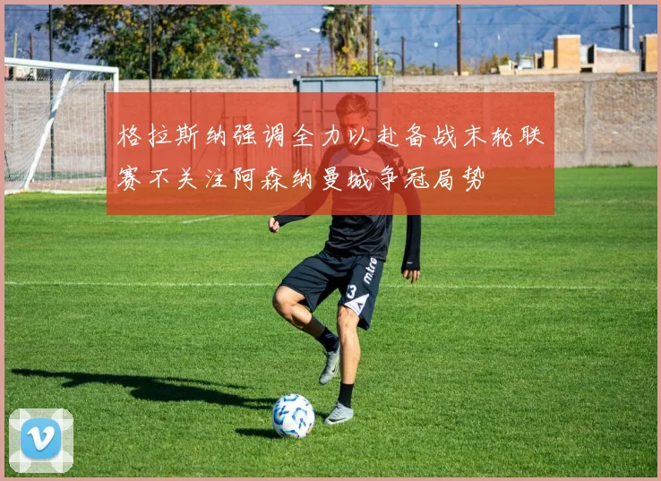格拉斯纳强调全力以赴备战末轮联赛不关注阿森纳曼城争冠局势
