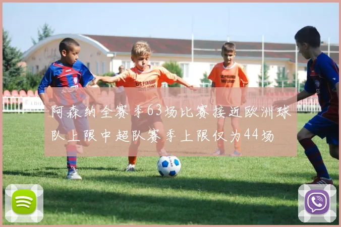 阿森纳全赛季63场比赛接近欧洲球队上限中超队赛季上限仅为44场