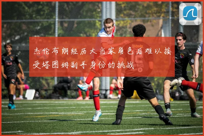 杰伦布朗经历大当家角色后难以接受塔图姆副手身份的挑战