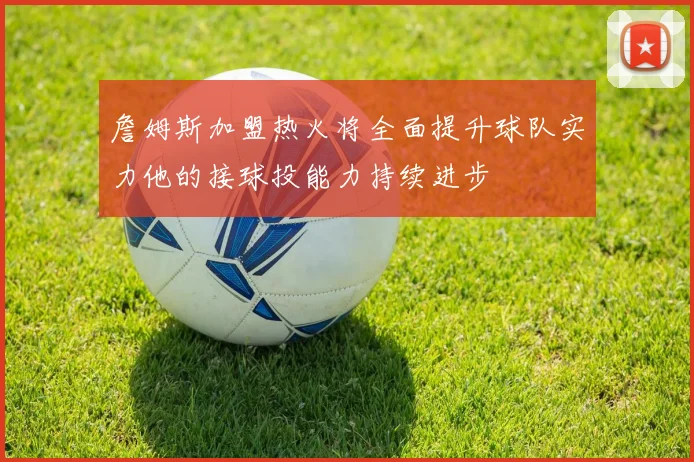 詹姆斯加盟热火将全面提升球队实力他的接球投能力持续进步