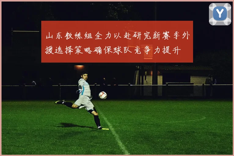 山东教练组全力以赴研究新赛季外援选择策略确保球队竞争力提升