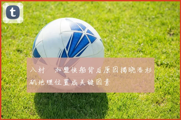 八村塁加盟快船背后原因揭晓洛杉矶地理位置成关键因素