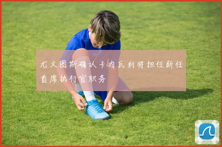 尤文图斯确认卡内瓦利将担任新任首席执行官职务