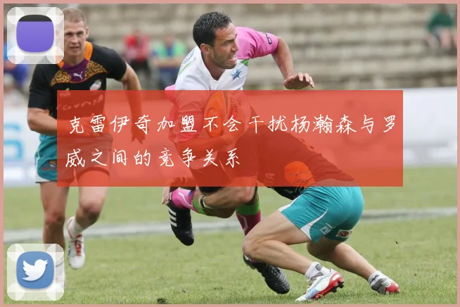 克雷伊奇加盟不会干扰杨瀚森与罗威之间的竞争关系
