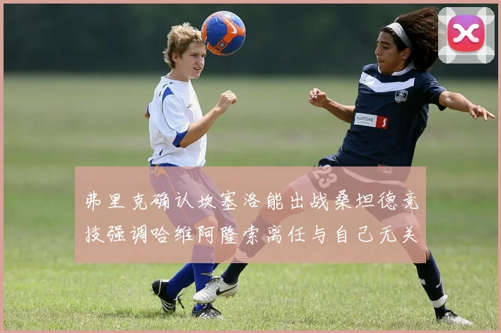 弗里克确认坎塞洛能出战桑坦德竞技强调哈维阿隆索离任与自己无关
