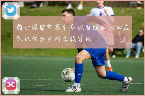 骑士保留阵容引争议自媒体人回应队记仅为分析总裁言论